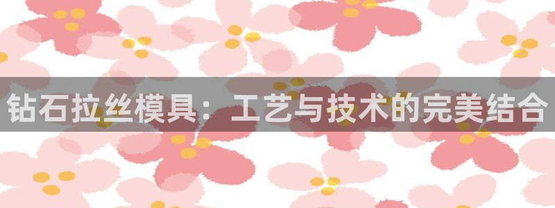太阳成集团电子游戏：钻石拉丝模具：工艺与技术的完美结合