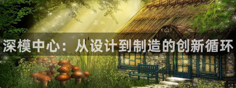 太阳成集团tyc33455cc官网：深模中心：从设计到制造的创新循环