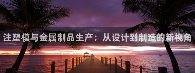 太阳集团是真的吗：注塑模与金属制品生产：从设计到制造的新视角
