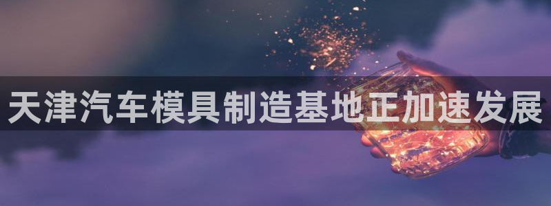 太阳集团娱：天津汽车模具制造基地正加速发展