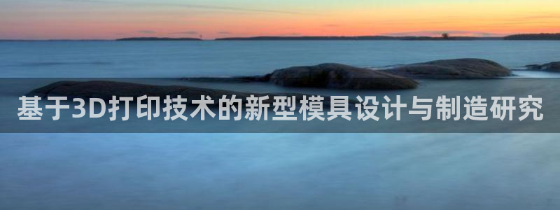 太阳集团的老总是谁：基于3D打印技术的新型模具设计与制造研究