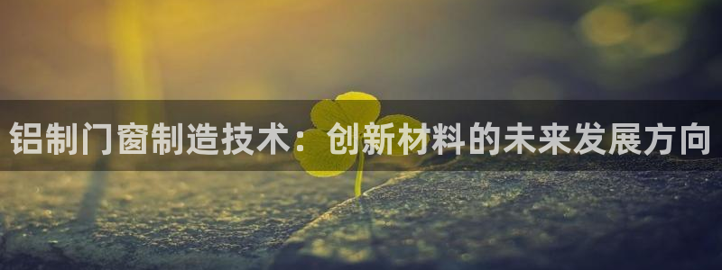 太阳成集团tyc234cc[主页]网址振兴：铝制门窗制造技术：创新材料的未来发展方向