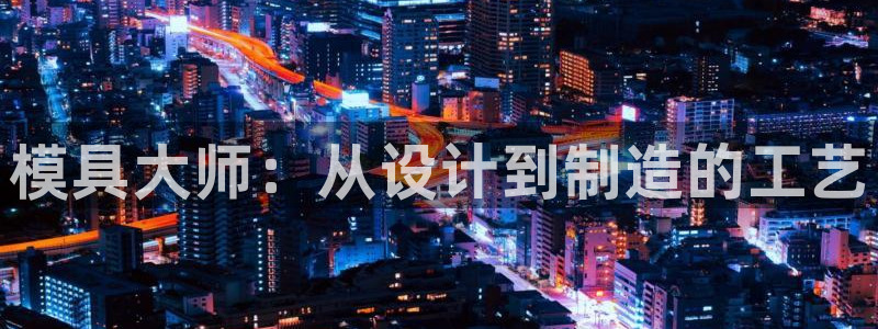 太阳集团网站入口官网网址：模具大师：从设计到制造的工艺