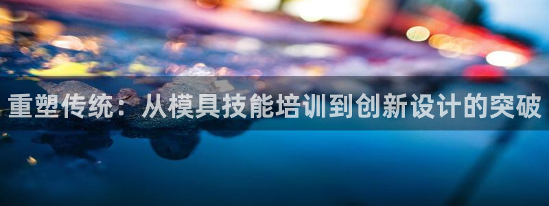 太阳集团网站古天乐代言的：重塑传统：从模具技能培训到创新设计的突破
