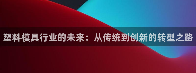 太阳成集团网站5：塑料模具行业的未来：从传统到创新的转型之路