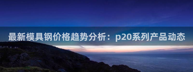 太阳集团手机app：最新模具钢价格趋势分析：p20系列产品动态